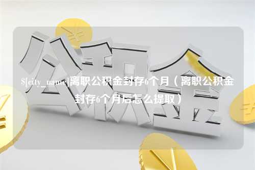 恩施离职公积金封存6个月（离职公积金封存6个月后怎么提取）