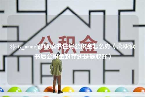 恩施辞职读书住房公积金怎么办（离职读书后公积金封存还是提取好）